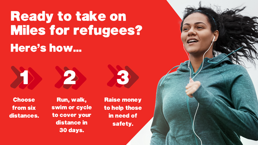 Ready to take on Miles for refugees? Here's how.... 1. Choose from six distances. 2. Run, walk, swim, or cycle to cover your distance in 30 days. 3. Raise money to help those in need of safety